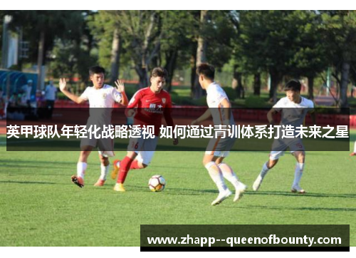 英甲球队年轻化战略透视 如何通过青训体系打造未来之星 英甲球队年轻化战略透视 如何通过青训体系打造未来之星