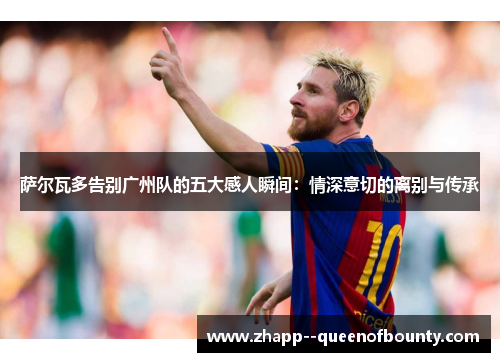 萨尔瓦多告别广州队的五大感人瞬间:情深意切的离别与传承 萨尔瓦多告别广州队的五大感人瞬间:情深意切的离别与传承