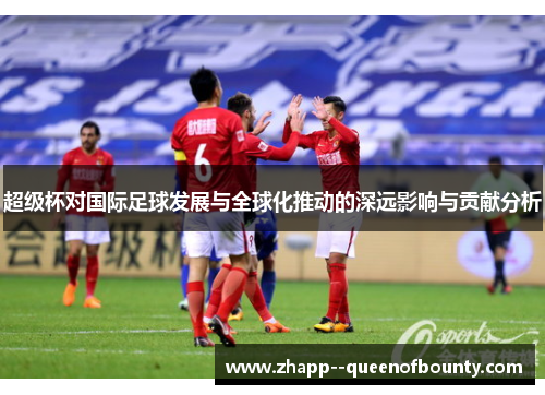 超级杯对国际足球发展与全球化推动的深远影响与贡献分析 超级杯对国际足球发展与全球化推动的深远影响与贡献分析